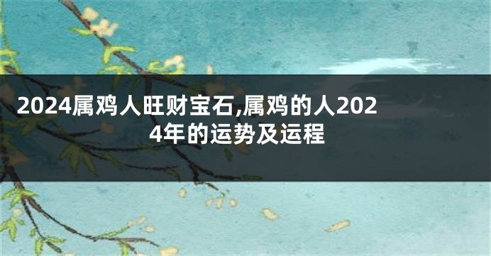 2024属鸡人旺财宝石,属鸡的人2024年的运势及运程