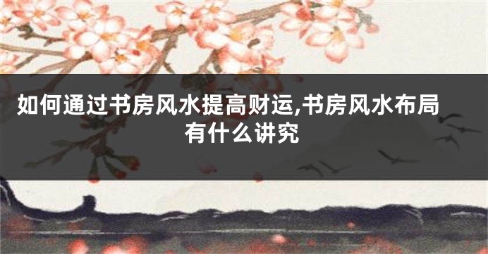 如何通过书房风水提高财运,书房风水布局有什么讲究