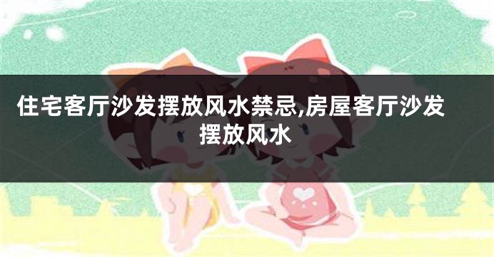 住宅客厅沙发摆放风水禁忌,房屋客厅沙发摆放风水