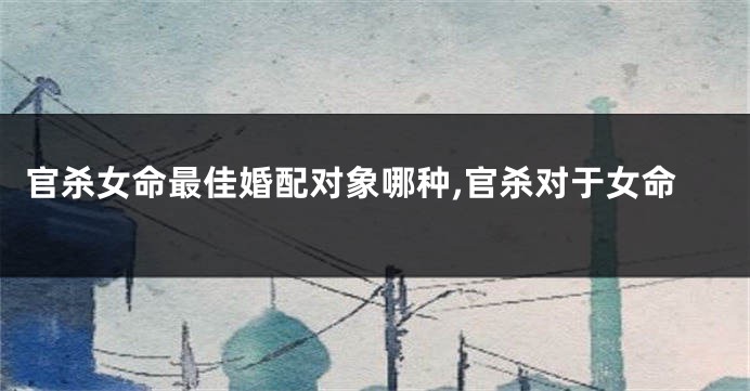 官杀女命最佳婚配对象哪种,官杀对于女命