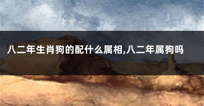 八二年生肖狗的配什么属相,八二年属狗吗