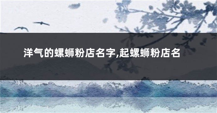 洋气的螺蛳粉店名字,起螺蛳粉店名