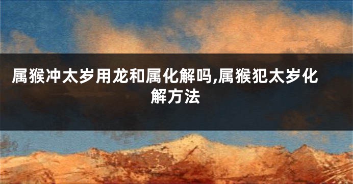 属猴冲太岁用龙和属化解吗,属猴犯太岁化解方法