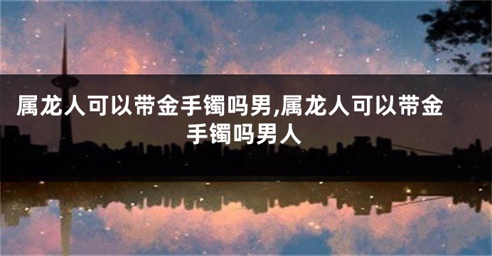 属龙人可以带金手镯吗男,属龙人可以带金手镯吗男人