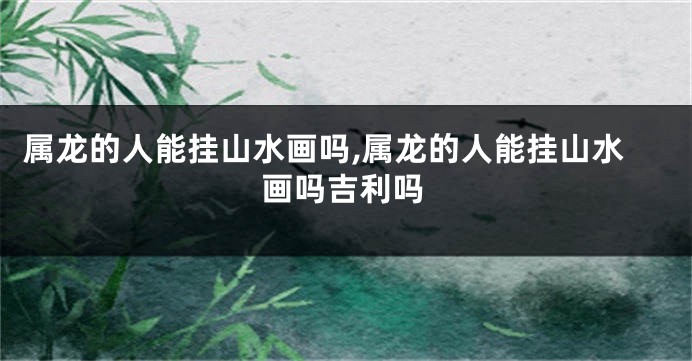 属龙的人能挂山水画吗,属龙的人能挂山水画吗吉利吗