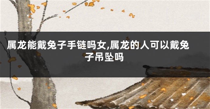 属龙能戴兔子手链吗女,属龙的人可以戴兔子吊坠吗