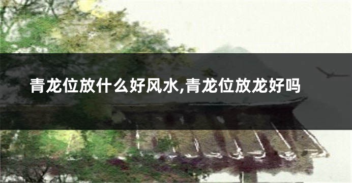 青龙位放什么好风水,青龙位放龙好吗
