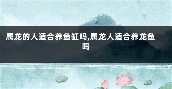 属龙的人适合养鱼缸吗,属龙人适合养龙鱼吗