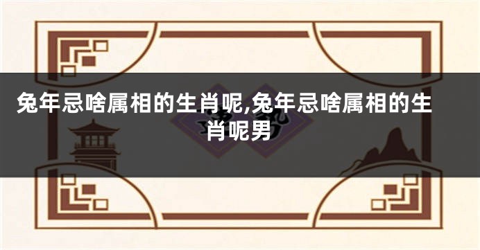 兔年忌啥属相的生肖呢,兔年忌啥属相的生肖呢男