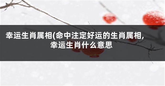 幸运生肖属相(命中注定好运的生肖属相,幸运生肖什么意思