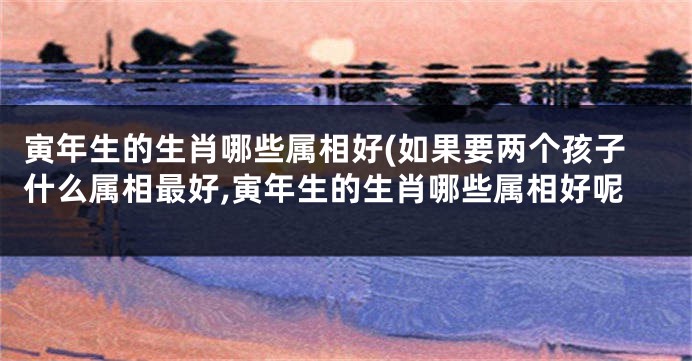寅年生的生肖哪些属相好(如果要两个孩子什么属相最好,寅年生的生肖哪些属相好呢