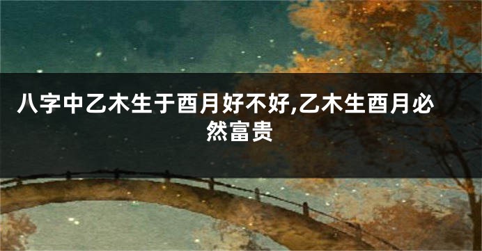八字中乙木生于酉月好不好,乙木生酉月必然富贵