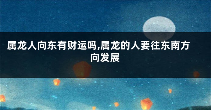属龙人向东有财运吗,属龙的人要往东南方向发展