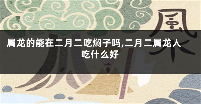 属龙的能在二月二吃焖子吗,二月二属龙人吃什么好