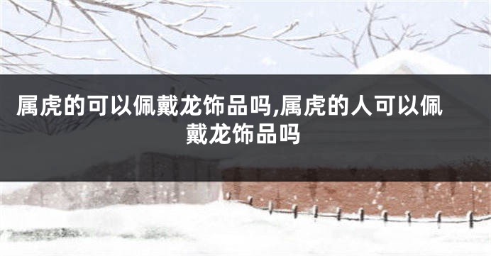 属虎的可以佩戴龙饰品吗,属虎的人可以佩戴龙饰品吗