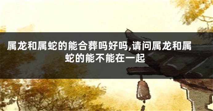 属龙和属蛇的能合葬吗好吗,请问属龙和属蛇的能不能在一起