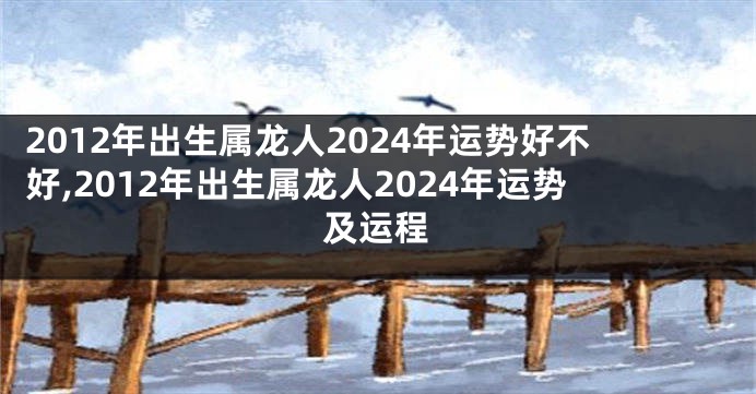 2012年出生属龙人2024年运势好不好,2012年出生属龙人2024年运势及运程