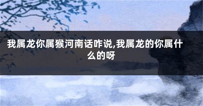 我属龙你属猴河南话咋说,我属龙的你属什么的呀