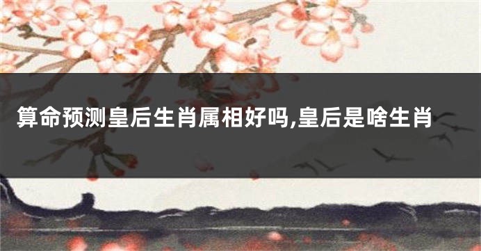算命预测皇后生肖属相好吗,皇后是啥生肖