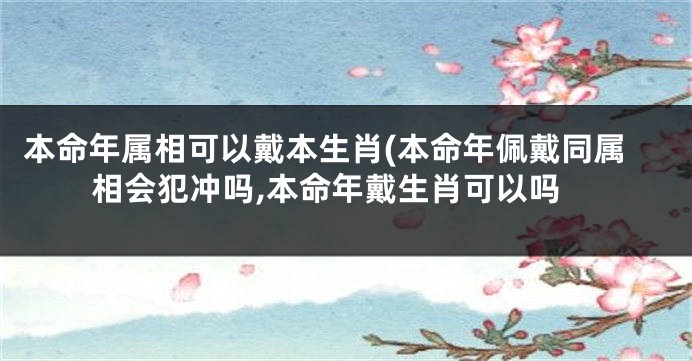 本命年属相可以戴本生肖(本命年佩戴同属相会犯冲吗,本命年戴生肖可以吗