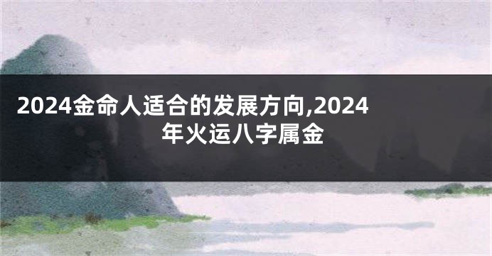 2024金命人适合的发展方向,2024年火运八字属金