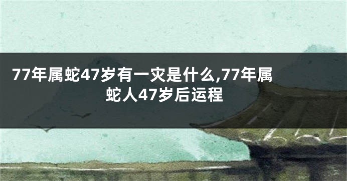 77年属蛇47岁有一灾是什么,77年属蛇人47岁后运程