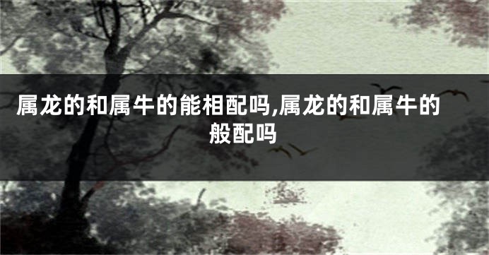 属龙的和属牛的能相配吗,属龙的和属牛的般配吗