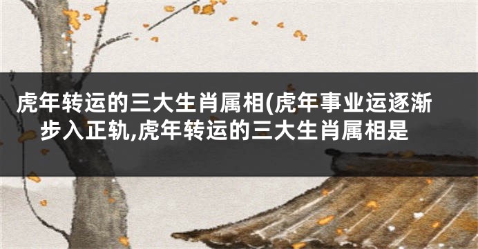 虎年转运的三大生肖属相(虎年事业运逐渐步入正轨,虎年转运的三大生肖属相是