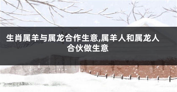 生肖属羊与属龙合作生意,属羊人和属龙人合伙做生意