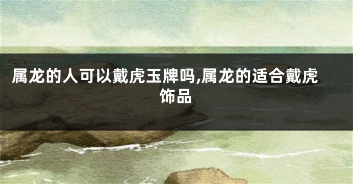 属龙的人可以戴虎玉牌吗,属龙的适合戴虎饰品