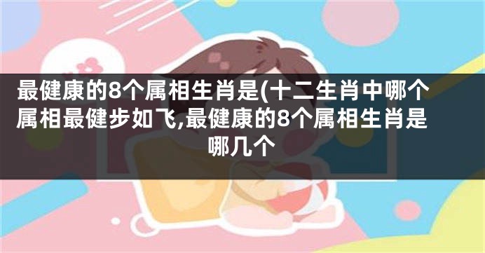 最健康的8个属相生肖是(十二生肖中哪个属相最健步如飞,最健康的8个属相生肖是哪几个