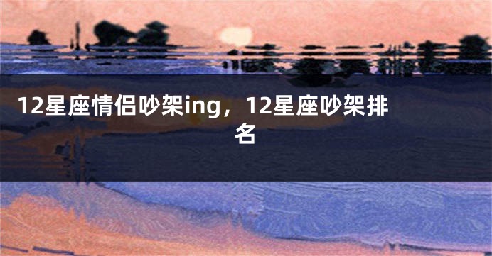 12星座情侣吵架ing，12星座吵架排名
