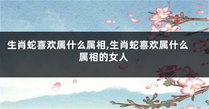 生肖蛇喜欢属什么属相,生肖蛇喜欢属什么属相的女人