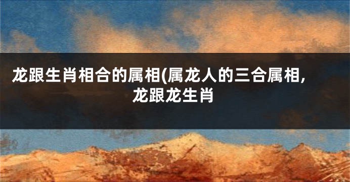 龙跟生肖相合的属相(属龙人的三合属相,龙跟龙生肖