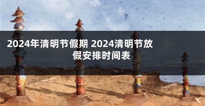 2024年清明节假期 2024清明节放假安排时间表