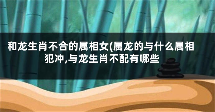 和龙生肖不合的属相女(属龙的与什么属相犯冲,与龙生肖不配有哪些