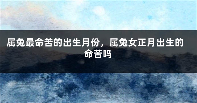 属兔最命苦的出生月份，属兔女正月出生的命苦吗