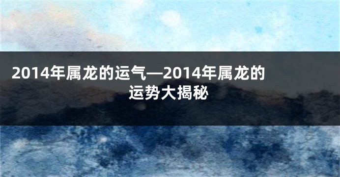 2014年属龙的运气—2014年属龙的运势大揭秘