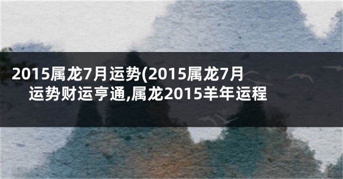 2015属龙7月运势(2015属龙7月运势财运亨通,属龙2015羊年运程