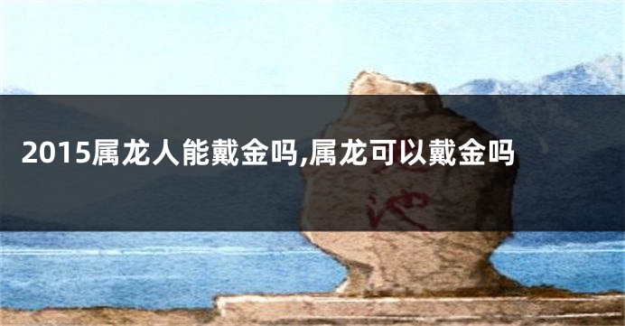 2015属龙人能戴金吗,属龙可以戴金吗