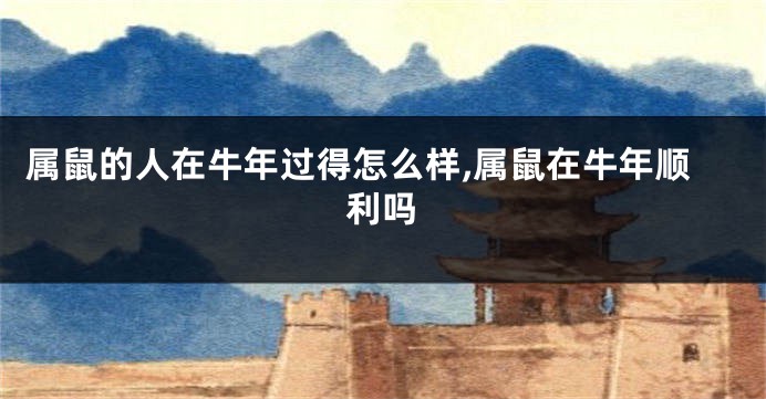 属鼠的人在牛年过得怎么样,属鼠在牛年顺利吗