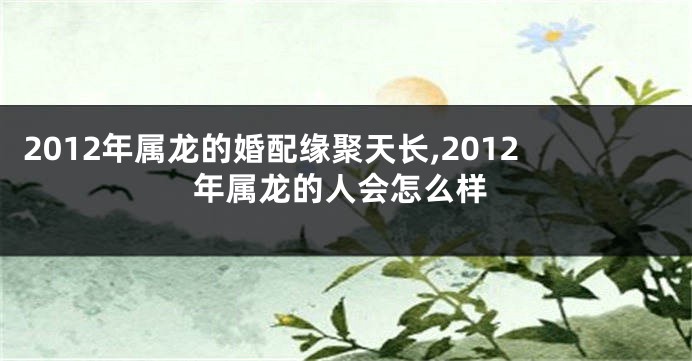 2012年属龙的婚配缘聚天长,2012年属龙的人会怎么样