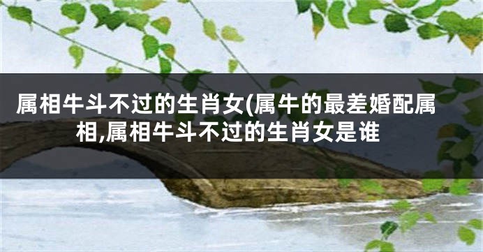 属相牛斗不过的生肖女(属牛的最差婚配属相,属相牛斗不过的生肖女是谁