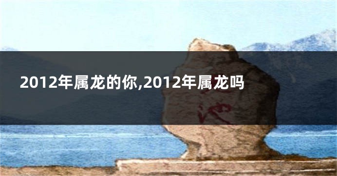 2012年属龙的你,2012年属龙吗