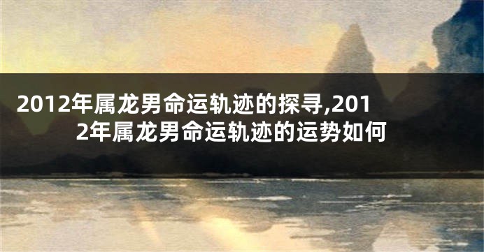 2012年属龙男命运轨迹的探寻,2012年属龙男命运轨迹的运势如何