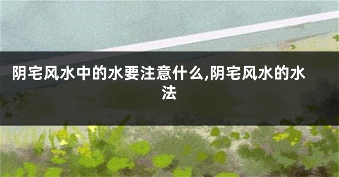 阴宅风水中的水要注意什么,阴宅风水的水法