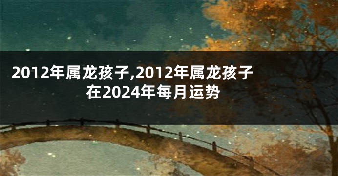 2012年属龙孩子,2012年属龙孩子在2024年每月运势