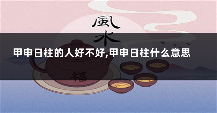 甲申日柱的人好不好,甲申日柱什么意思