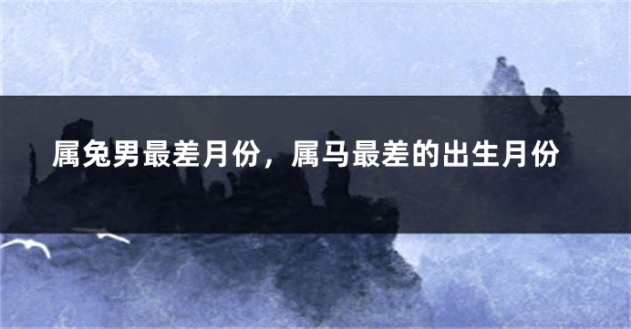 属兔男最差月份，属马最差的出生月份
