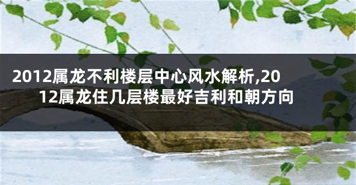 2012属龙不利楼层中心风水解析,2012属龙住几层楼最好吉利和朝方向